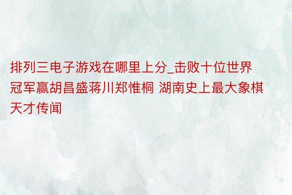 排列三电子游戏在哪里上分_击败十位世界冠军赢胡昌盛蒋川郑惟桐 湖南史上最大象棋天才传闻