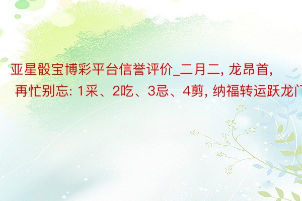 亚星骰宝博彩平台信誉评价_二月二, 龙昂首, 再忙别忘: 1采、2吃、3忌、4剪, 纳福转运跃龙门