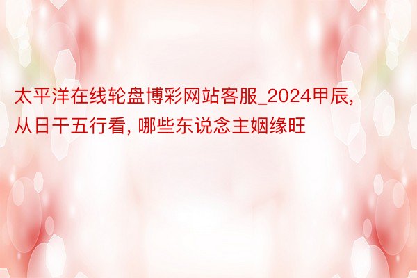 太平洋在线轮盘博彩网站客服_2024甲辰， 从日干五行看， 哪些东说念主姻缘旺