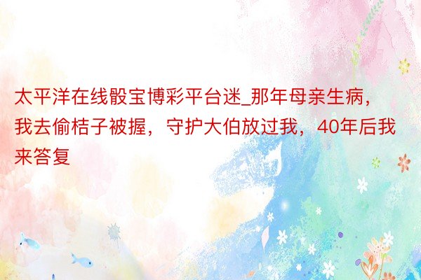 太平洋在线骰宝博彩平台迷_那年母亲生病，我去偷桔子被握，守护大伯放过我，40年后我来答复