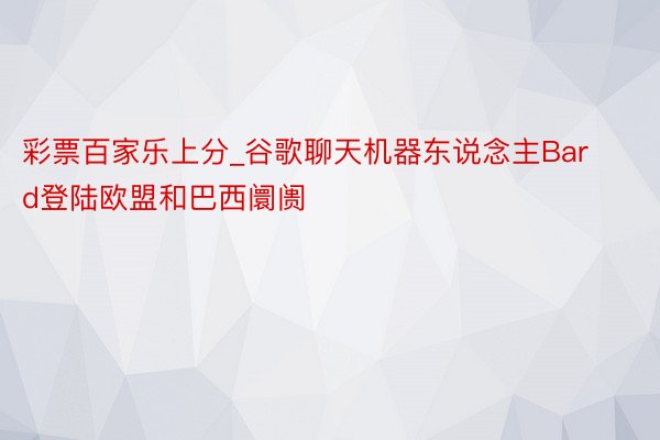 彩票百家乐上分_谷歌聊天机器东说念主Bard登陆欧盟和巴西阛阓