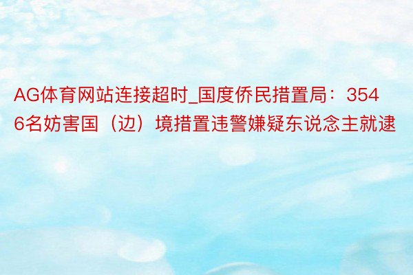 AG体育网站连接超时_国度侨民措置局：3546名妨害国（边）境措置违警嫌疑东说念主就逮