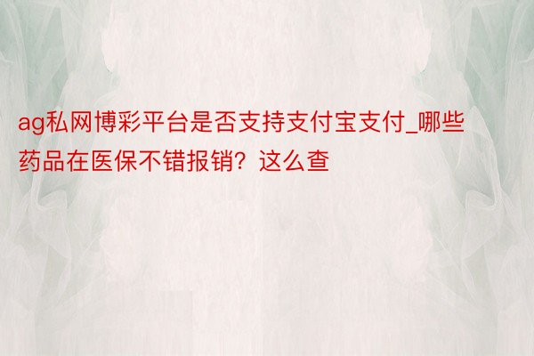 ag私网博彩平台是否支持支付宝支付_哪些药品在医保不错报销？这么查