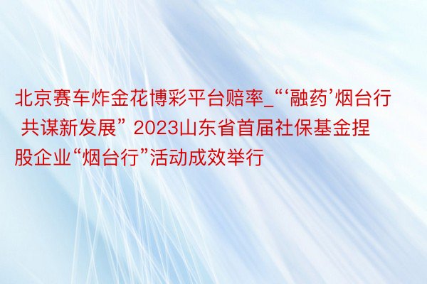 北京赛车炸金花博彩平台赔率_“‘融药’烟台行 共谋新发展” 2023山东省首届社保基金捏股企业“烟台行”活动成效举行