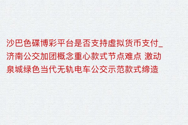 沙巴色碟博彩平台是否支持虚拟货币支付_济南公交加团概念重心款式节点难点 激动泉城绿色当代无轨电车公交示范款式缔造