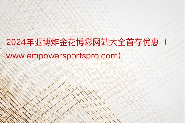 2024年亚博炸金花博彩网站大全首存优惠（www.empowersportspro.com）