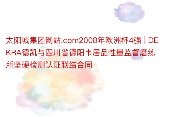 太阳城集团网站.com2008年欧洲杯4强 | DEKRA德凯与四川省德阳市居品性量监督磨练所坚硬检测认证联结合同