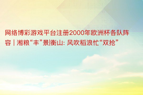 网络博彩游戏平台注册2000年欧洲杯各队阵容 | 湘粮“丰”景|衡山: 风吹稻浪忙“双抢”