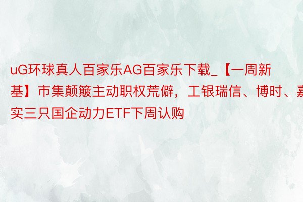 uG环球真人百家乐AG百家乐下载_【一周新基】市集颠簸主动职权荒僻，工银瑞信、博时、嘉实三只国企动力ETF下周认购