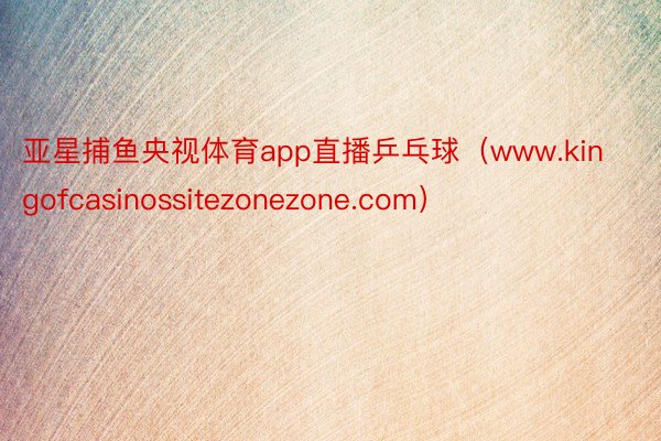 亚星捕鱼央视体育app直播乒乓球（www.kingofcasinossitezonezone.com）