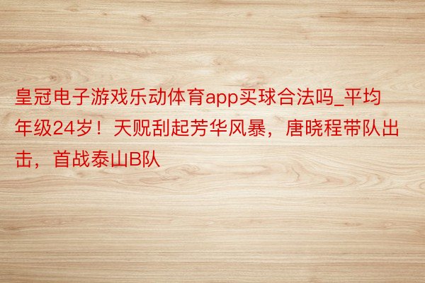 皇冠电子游戏乐动体育app买球合法吗_平均年级24岁！天贶刮起芳华风暴，唐晓程带队出击，首战泰山B队