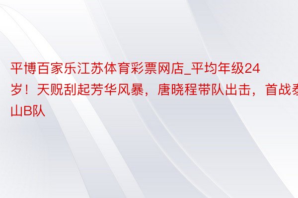 平博百家乐江苏体育彩票网店_平均年级24岁！天贶刮起芳华风暴，唐晓程带队出击，首战泰山B队