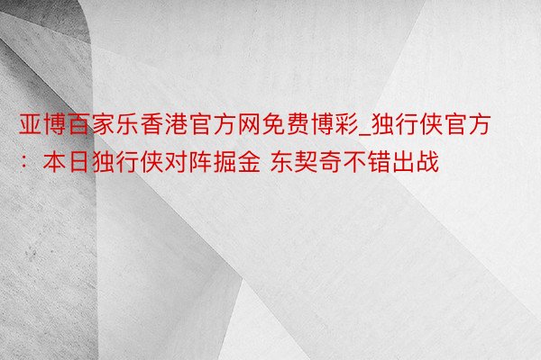 亚博百家乐香港官方网免费博彩_独行侠官方：本日独行侠对阵掘金 东契奇不错出战