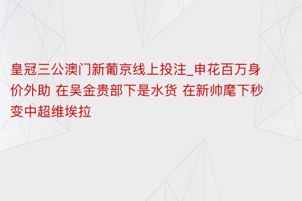 皇冠三公澳门新葡京线上投注_申花百万身价外助 在吴金贵部下是水货 在新帅麾下秒变中超维埃拉