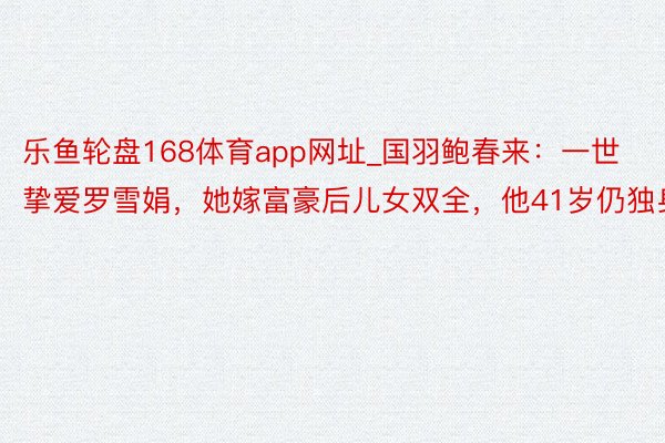 乐鱼轮盘168体育app网址_国羽鲍春来：一世挚爱罗雪娟，她嫁富豪后儿女双全，他41岁仍独身