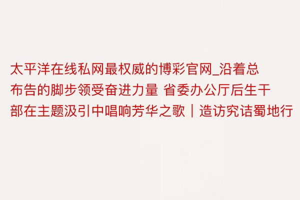 太平洋在线私网最权威的博彩官网_沿着总布告的脚步领受奋进力量 省委办公厅后生干部在主题汲引中唱响芳华之歌｜造访究诘蜀地行