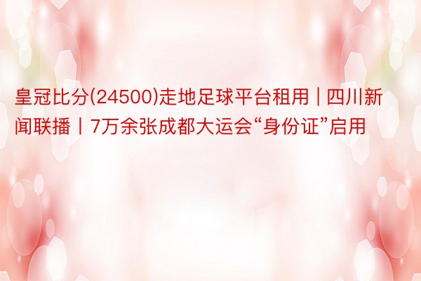 皇冠比分(24500)走地足球平台租用 | 四川新闻联播丨7万余张成都大运会“身份证”启用