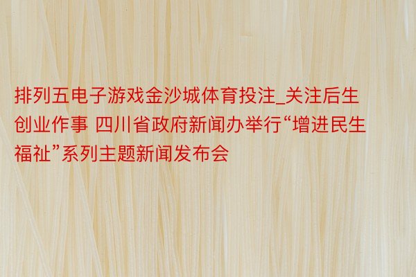 排列五电子游戏金沙城体育投注_关注后生创业作事 四川省政府新闻办举行“增进民生福祉”系列主题新闻发布会