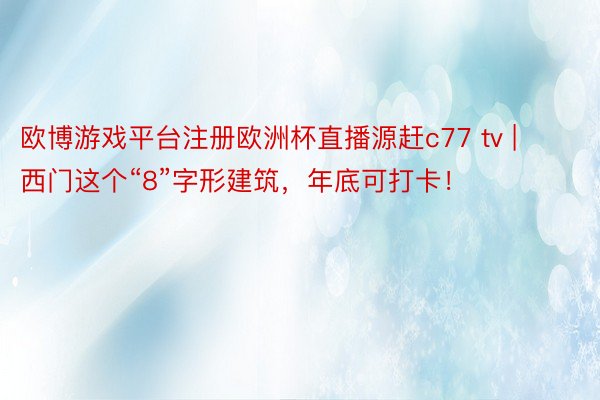 欧博游戏平台注册欧洲杯直播源赶c77 tv | 西门这个“8”字形建筑，年底可打卡！