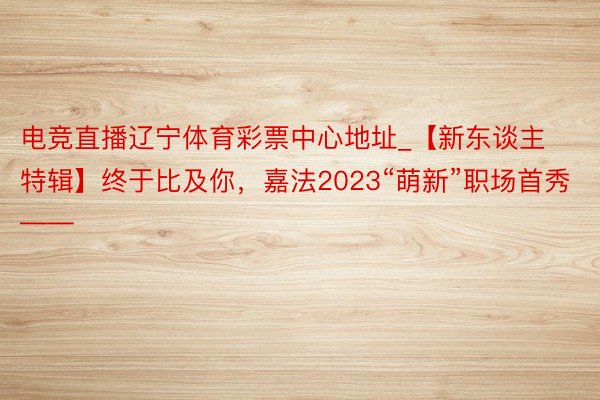 电竞直播辽宁体育彩票中心地址_【新东谈主特辑】终于比及你，嘉法2023“萌新”职场首秀——