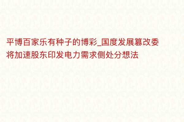 平博百家乐有种子的博彩_国度发展篡改委将加速股东印发电力需求侧处分想法