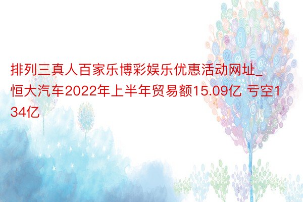 排列三真人百家乐博彩娱乐优惠活动网址_恒大汽车2022年上半年贸易额15.09亿 亏空134亿