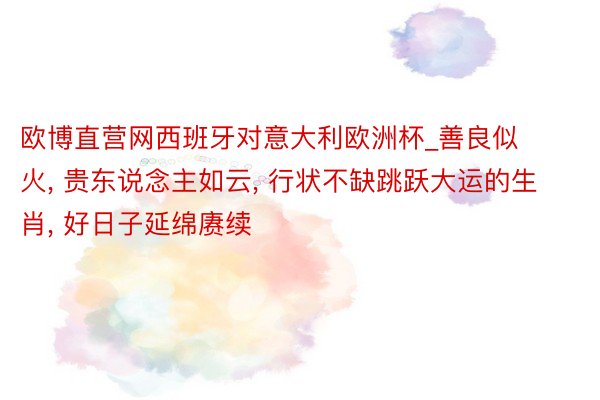 欧博直营网西班牙对意大利欧洲杯_善良似火, 贵东说念主如云, 行状不缺跳跃大运的生肖, 好日子延绵赓续