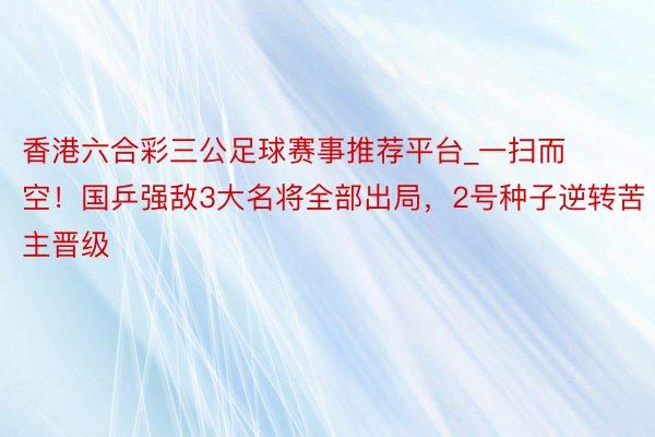 香港六合彩三公足球赛事推荐平台_一扫而空！国乒强敌3大名将全部出局，2号种子逆转苦主晋级