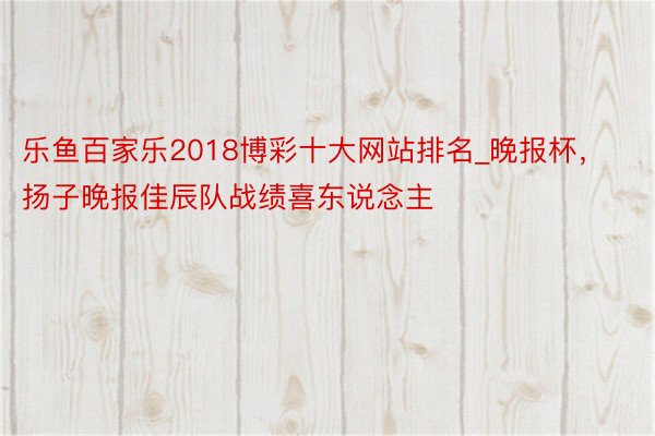 乐鱼百家乐2018博彩十大网站排名_晚报杯，扬子晚报佳辰队战绩喜东说念主