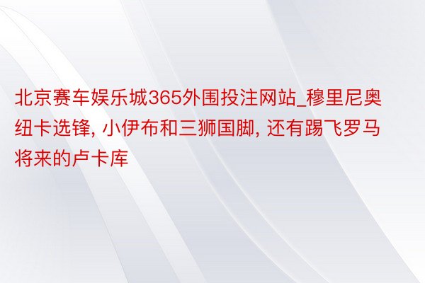 北京赛车娱乐城365外围投注网站_穆里尼奥纽卡选锋， 小伊布和三狮国脚， 还有踢飞罗马将来的卢卡库