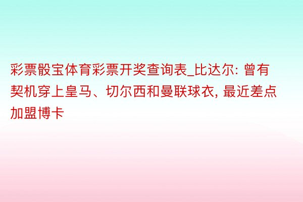 彩票骰宝体育彩票开奖查询表_比达尔: 曾有契机穿上皇马、切尔西和曼联球衣， 最近差点加盟博卡