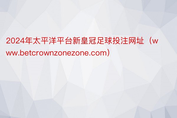 2024年太平洋平台新皇冠足球投注网址（www.betcrownzonezone.com）