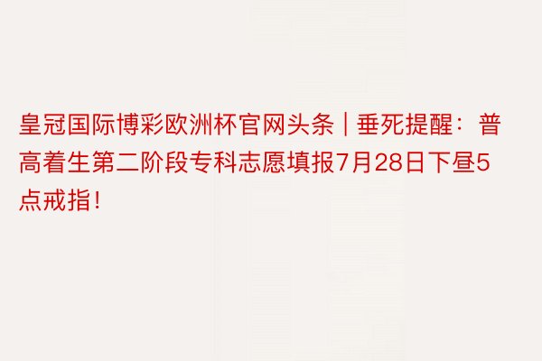 皇冠国际博彩欧洲杯官网头条 | 垂死提醒：普高着生第二阶段专科志愿填报7月28日下昼5点戒指！