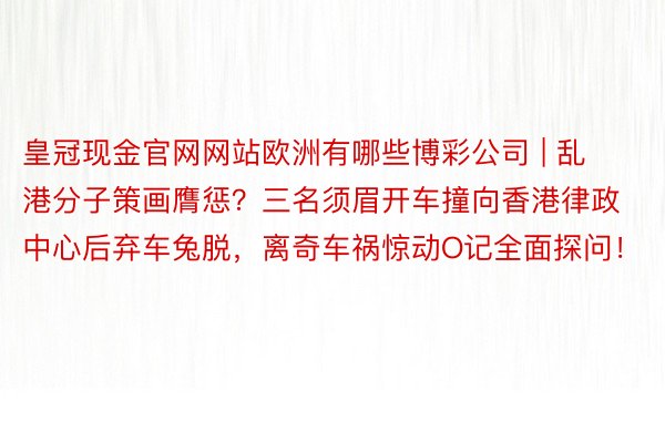 皇冠现金官网网站欧洲有哪些博彩公司 | 乱港分子策画膺惩？三名须眉开车撞向香港律政中心后弃车兔脱，离奇车祸惊动O记全面探问！