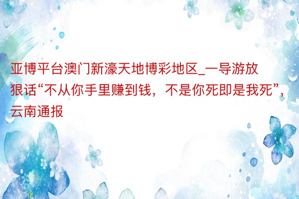 亚博平台澳门新濠天地博彩地区_一导游放狠话“不从你手里赚到钱，不是你死即是我死”，云南通报