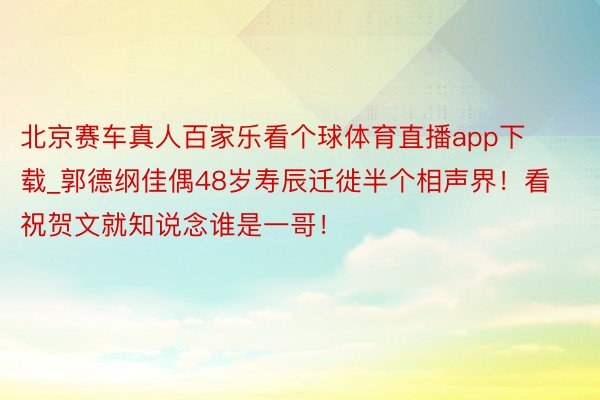 北京赛车真人百家乐看个球体育直播app下载_郭德纲佳偶48岁寿辰迁徙半个相声界！看祝贺文就知说念谁是一哥！