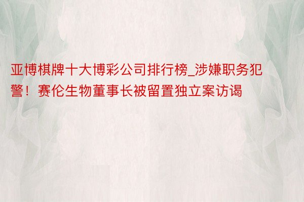 亚博棋牌十大博彩公司排行榜_涉嫌职务犯警！赛伦生物董事长被留置独立案访谒