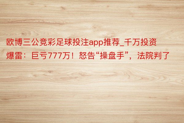 欧博三公竞彩足球投注app推荐_千万投资爆雷：巨亏777万！怒告“操盘手”，法院判了