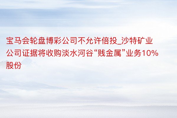 宝马会轮盘博彩公司不允许倍投_沙特矿业公司证据将收购淡水河谷“贱金属”业务10%股份