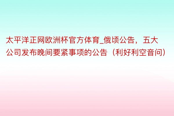 太平洋正网欧洲杯官方体育_俄顷公告，五大公司发布晚间要紧事项的公告（利好利空音问）