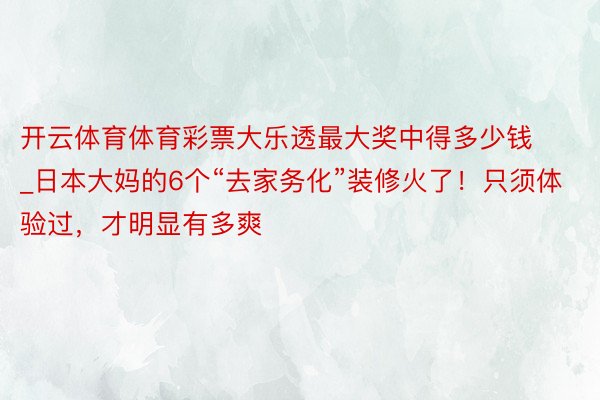 开云体育体育彩票大乐透最大奖中得多少钱_日本大妈的6个“去家务化”装修火了！只须体验过，才明显有多爽