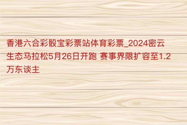 香港六合彩骰宝彩票站体育彩票_2024密云生态马拉松5月26日开跑 赛事界限扩容至1.2万东谈主