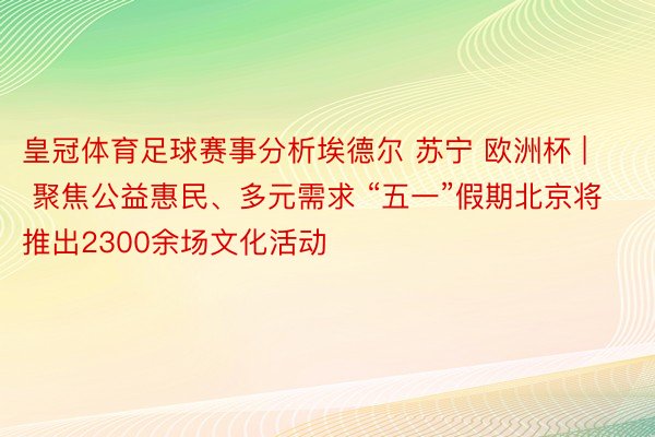 皇冠体育足球赛事分析埃德尔 苏宁 欧洲杯 | 聚焦公益惠民、多元需求 “五一”假期北京将推出2300余场文化活动