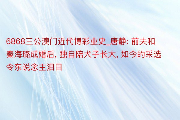 6868三公澳门近代博彩业史_唐静: 前夫和秦海璐成婚后, 独自陪犬子长大, 如今的采选令东说念主泪目