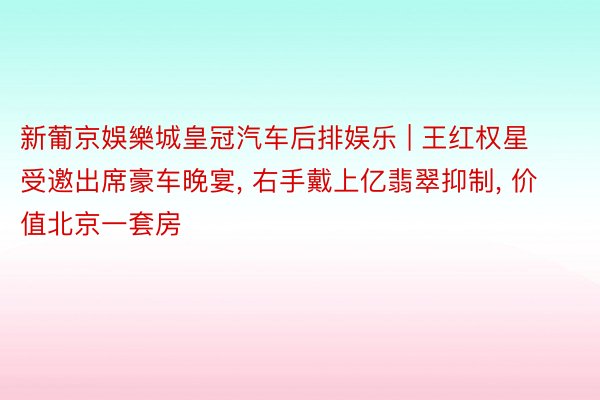 新葡京娛樂城皇冠汽车后排娱乐 | 王红权星受邀出席豪车晚宴, 右手戴上亿翡翠抑制, 价值北京一套房