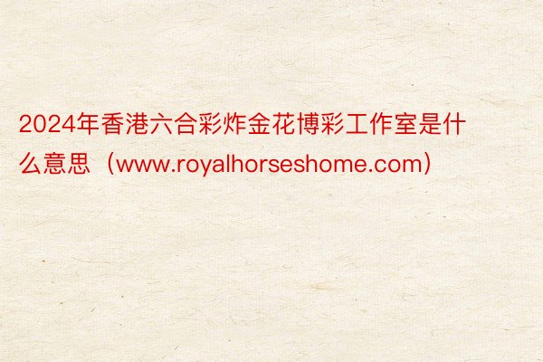 2024年香港六合彩炸金花博彩工作室是什么意思（www.royalhorseshome.com）