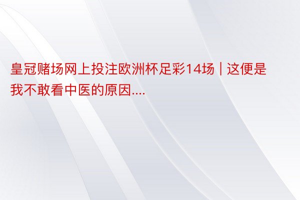 皇冠赌场网上投注欧洲杯足彩14场 | 这便是我不敢看中医的原因....