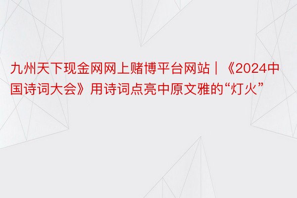 九州天下现金网网上赌博平台网站 | 《2024中国诗词大会》用诗词点亮中原文雅的“灯火”