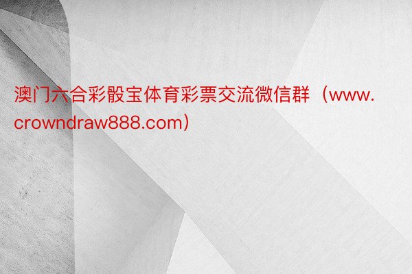 澳门六合彩骰宝体育彩票交流微信群（www.crowndraw888.com）