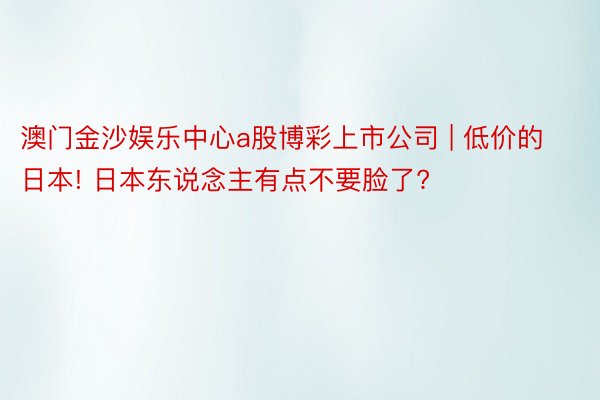 澳门金沙娱乐中心a股博彩上市公司 | 低价的日本! 日本东说念主有点不要脸了?